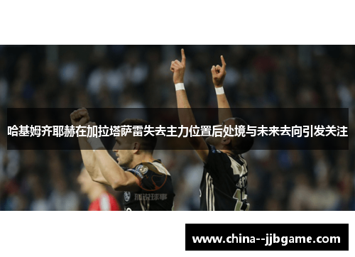 哈基姆齐耶赫在加拉塔萨雷失去主力位置后处境与未来去向引发关注