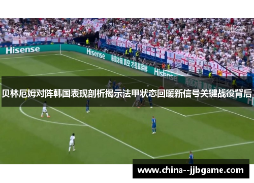 贝林厄姆对阵韩国表现剖析揭示法甲状态回暖新信号关键战役背后