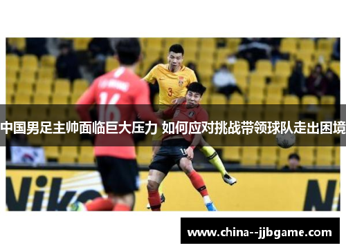 中国男足主帅面临巨大压力 如何应对挑战带领球队走出困境 中国男足主帅面临巨大压力 如何应对挑战带领球队走出困境