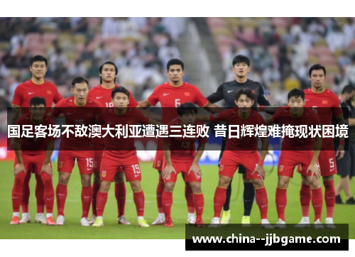 国足客场不敌澳大利亚遭遇三连败 昔日辉煌难掩现状困境